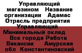 Управляющий магазином › Название организации ­ Адамас › Отрасль предприятия ­ Управляющий › Минимальный оклад ­ 1 - Все города Работа » Вакансии   . Амурская обл.,Константиновский р-н